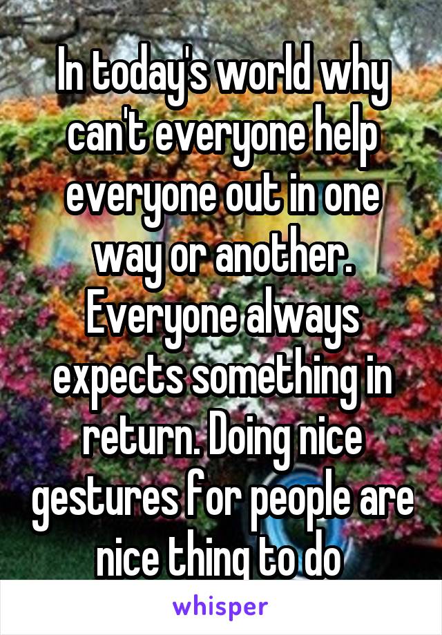 In today's world why can't everyone help everyone out in one way or another. Everyone always expects something in return. Doing nice gestures for people are nice thing to do 