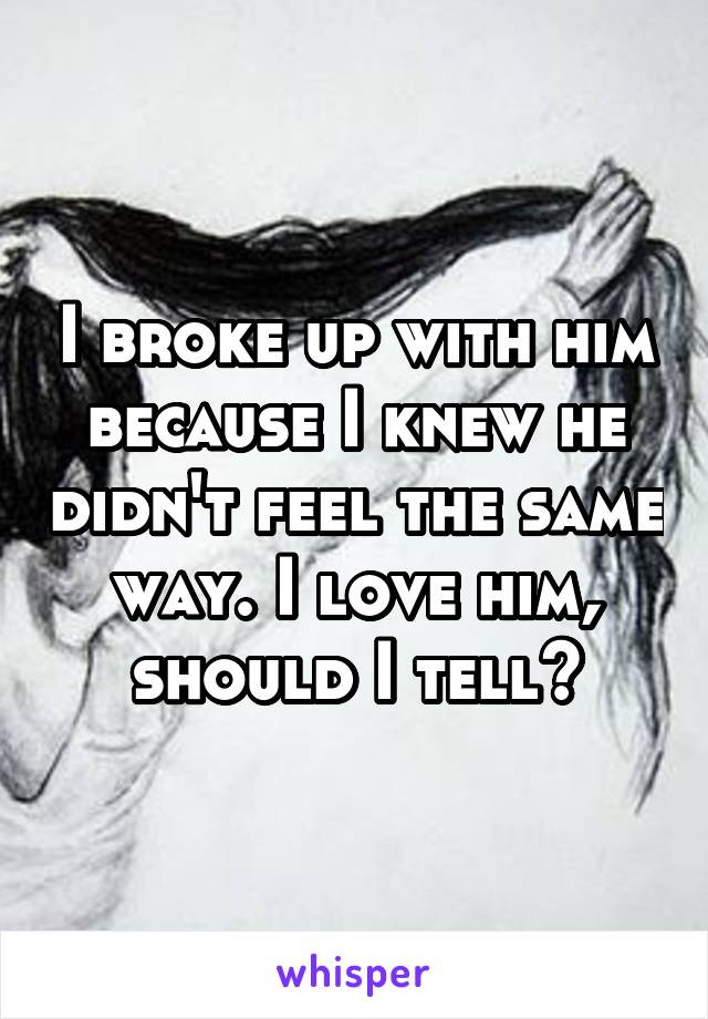 I broke up with him because I knew he didn't feel the same way. I love him, should I tell?