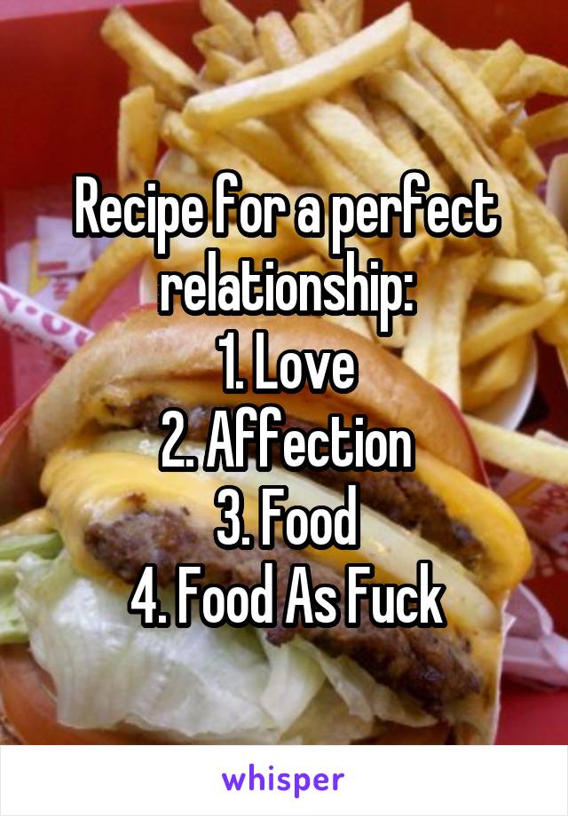 Recipe for a perfect relationship:
1. Love
2. Affection
3. Food
4. Food As Fuck