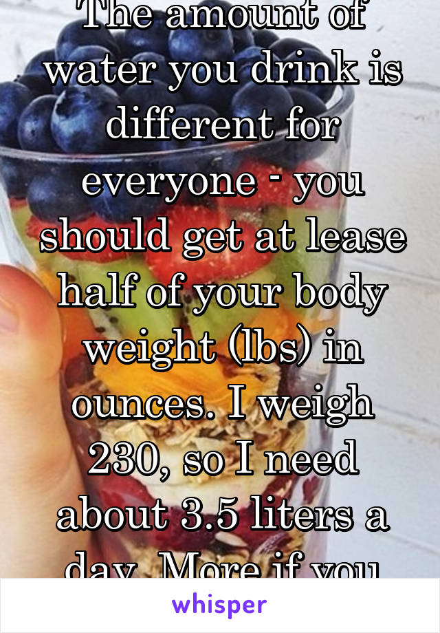 The amount of water you drink is different for everyone - you should get at lease half of your body weight (lbs) in ounces. I weigh 230, so I need about 3.5 liters a day. More if you exercise a lot. 