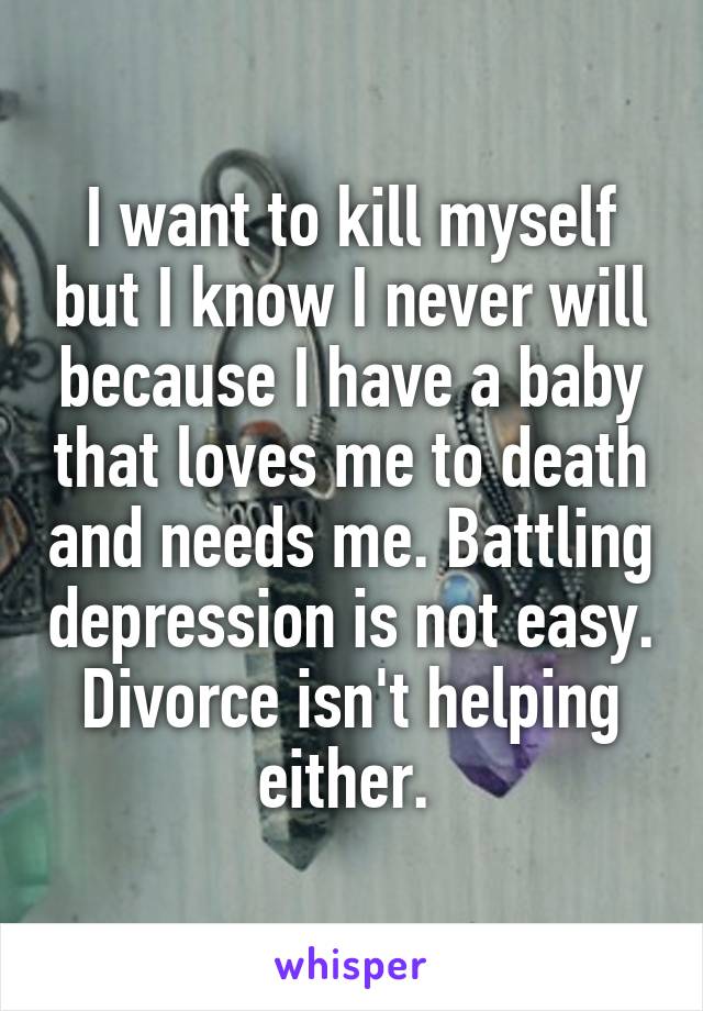 I want to kill myself but I know I never will because I have a baby that loves me to death and needs me. Battling depression is not easy. Divorce isn't helping either. 