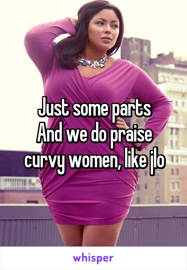 Just some parts
And we do praise curvy women, like jlo