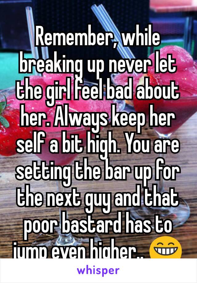 Remember, while breaking up never let the girl feel bad about her. Always keep her self a bit high. You are setting the bar up for the next guy and that poor bastard has to jump even higher.. 😁