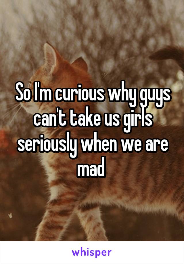So I'm curious why guys can't take us girls seriously when we are mad 