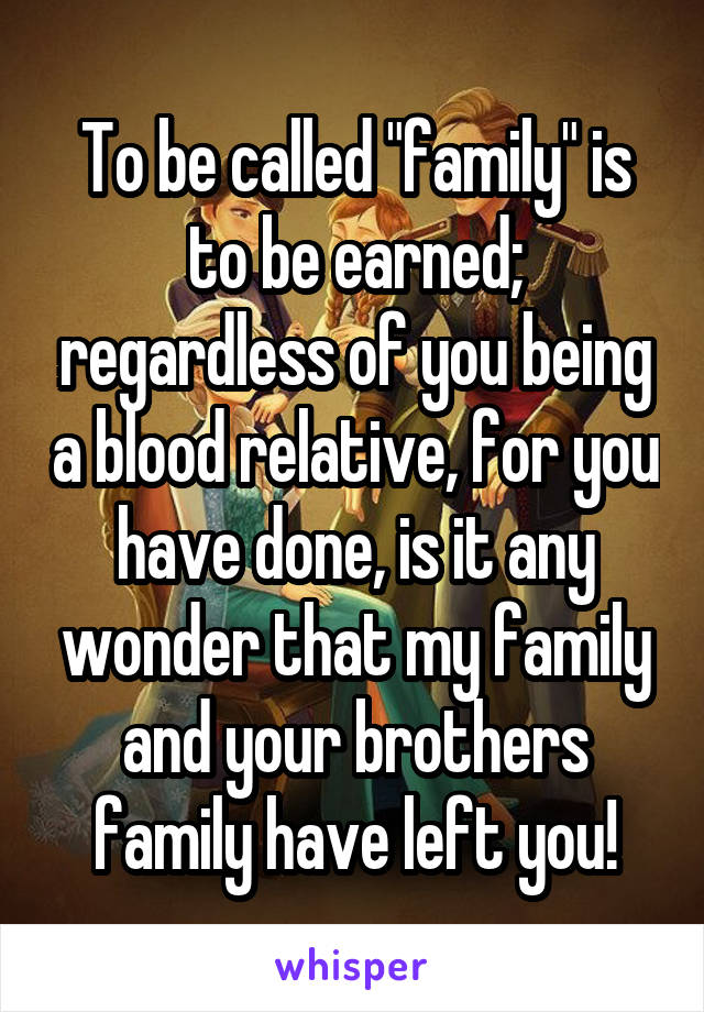 To be called "family" is to be earned; regardless of you being a blood relative, for you have done, is it any wonder that my family and your brothers family have left you!