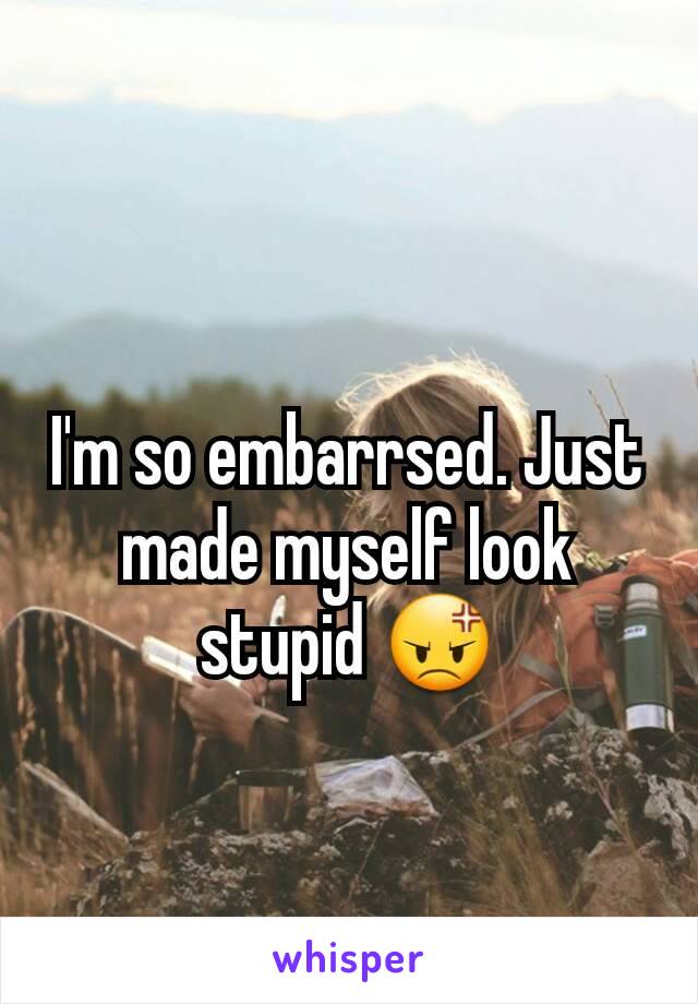 I'm so embarrsed. Just made myself look stupid 😡