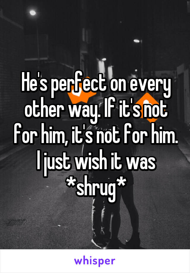 He's perfect on every other way. If it's not for him, it's not for him. I just wish it was *shrug*