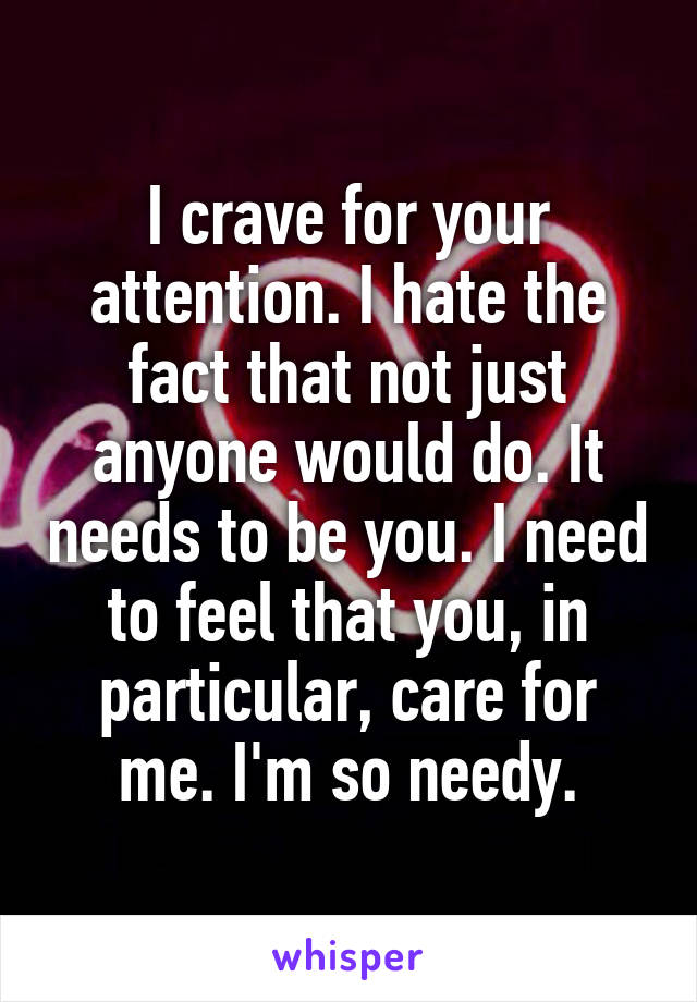 I crave for your attention. I hate the fact that not just anyone would do. It needs to be you. I need to feel that you, in particular, care for me. I'm so needy.