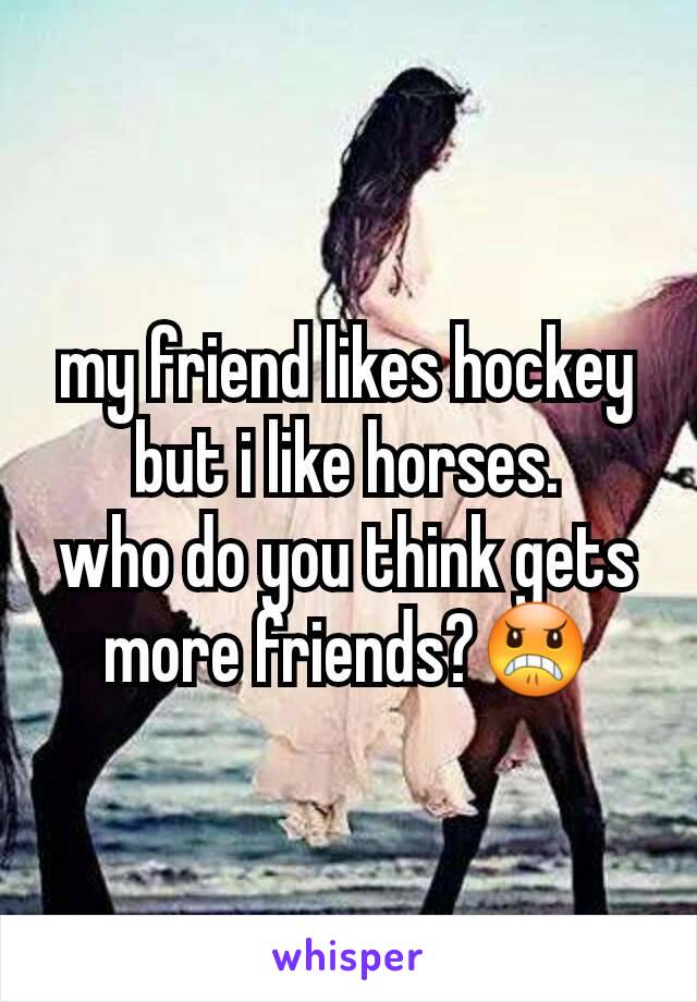 my friend likes hockey but i like horses.
who do you think gets more friends?😠