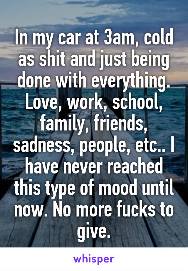 In my car at 3am, cold as shit and just being done with everything. Love, work, school, family, friends, sadness, people, etc.. I have never reached this type of mood until now. No more fucks to give.