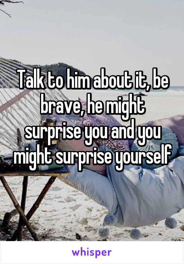 Talk to him about it, be brave, he might surprise you and you might surprise yourself 