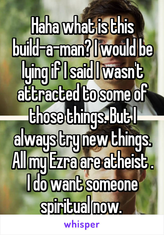 Haha what is this build-a-man? I would be lying if I said I wasn't attracted to some of those things. But I always try new things. All my Ezra are atheist . I do want someone spiritual now. 