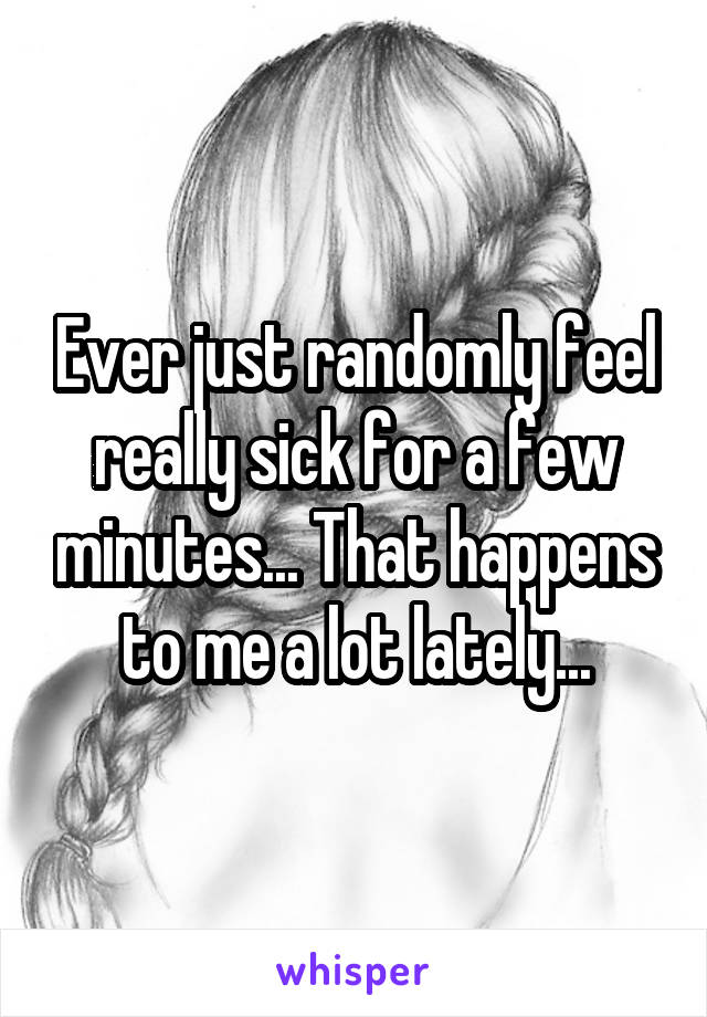 Ever just randomly feel really sick for a few minutes... That happens to me a lot lately...