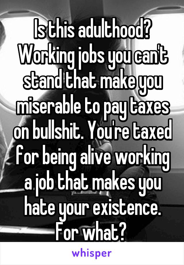 Is this adulthood? Working jobs you can't stand that make you miserable to pay taxes on bullshit. You're taxed for being alive working a job that makes you hate your existence. For what? 