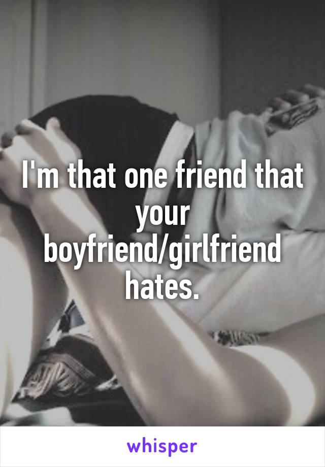 I'm that one friend that your boyfriend/girlfriend hates.