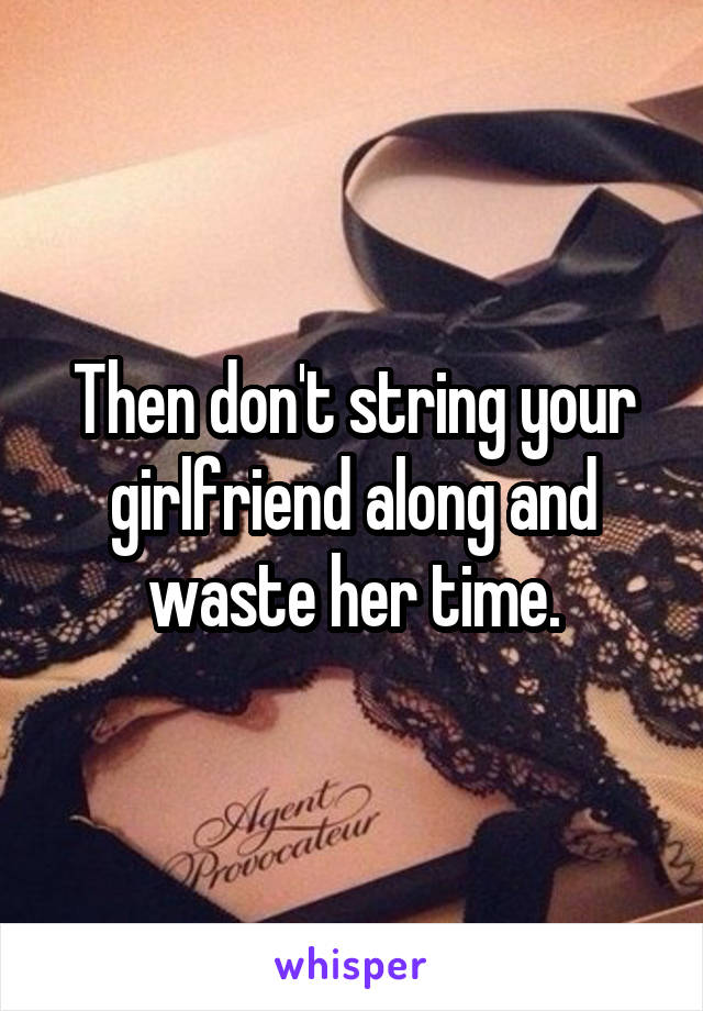 Then don't string your girlfriend along and waste her time.