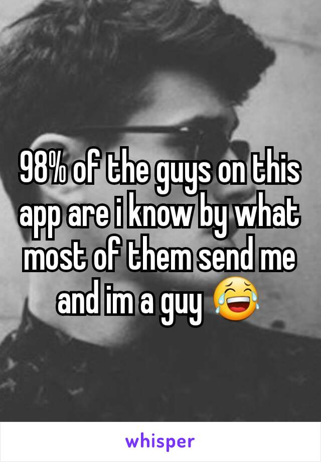 98% of the guys on this app are i know by what most of them send me and im a guy 😂