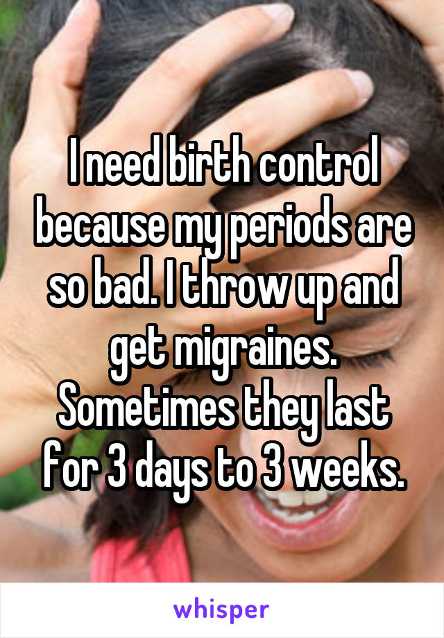 I need birth control because my periods are so bad. I throw up and get migraines. Sometimes they last for 3 days to 3 weeks.