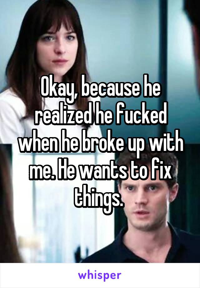 Okay, because he realized he fucked when he broke up with me. He wants to fix things. 