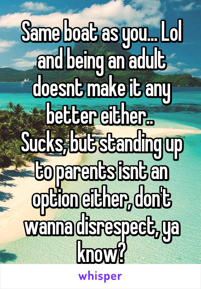 Same boat as you... Lol and being an adult doesnt make it any better either.. 
Sucks, but standing up to parents isnt an option either, don't wanna disrespect, ya know?