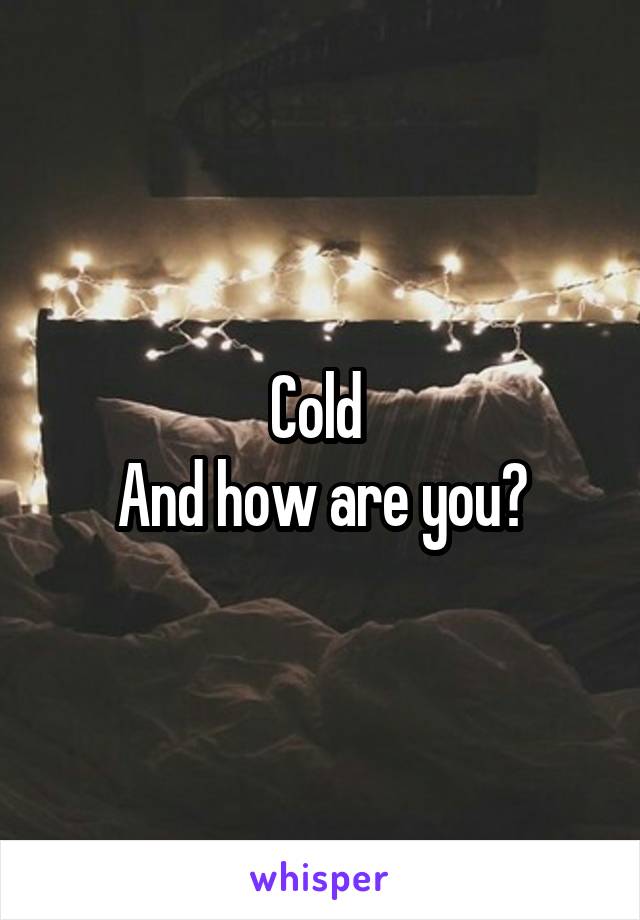 Cold 
And how are you?