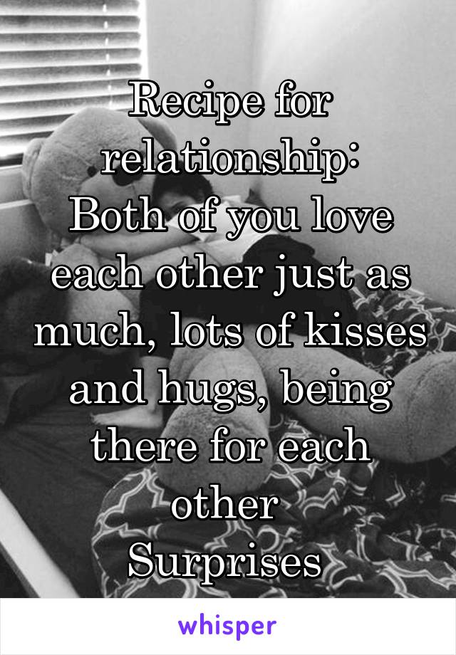 Recipe for relationship:
Both of you love each other just as much, lots of kisses and hugs, being there for each other 
Surprises 