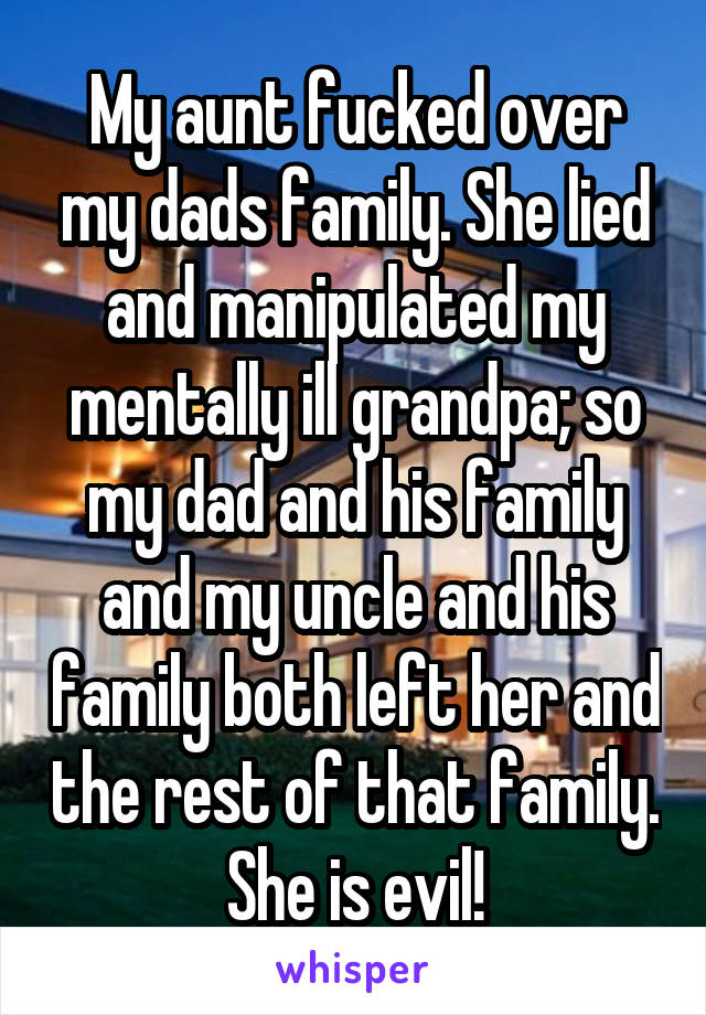 My aunt fucked over my dads family. She lied and manipulated my mentally ill grandpa; so my dad and his family and my uncle and his family both left her and the rest of that family. She is evil!