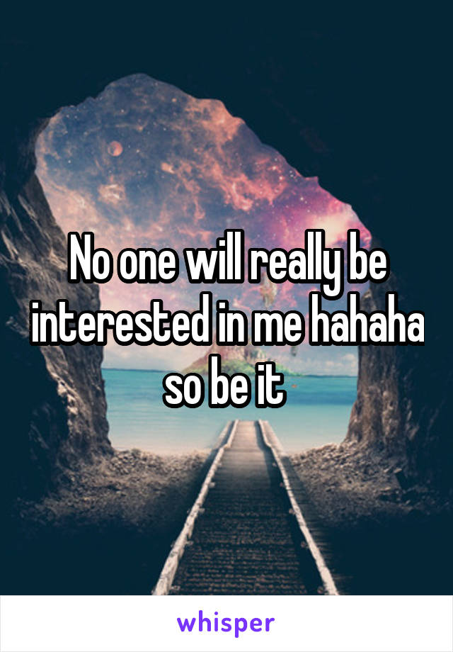 No one will really be interested in me hahaha so be it 