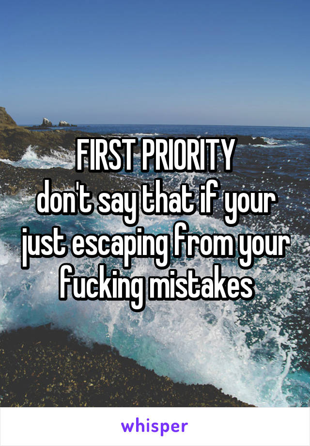 FIRST PRIORITY
don't say that if your just escaping from your fucking mistakes