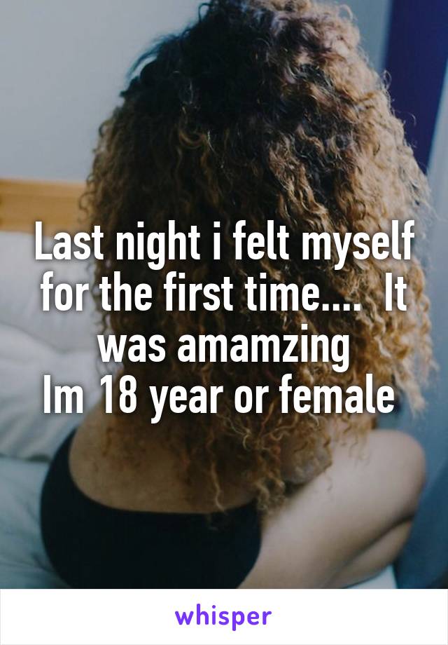 Last night i felt myself for the first time....  It was amamzing
Im 18 year or female 