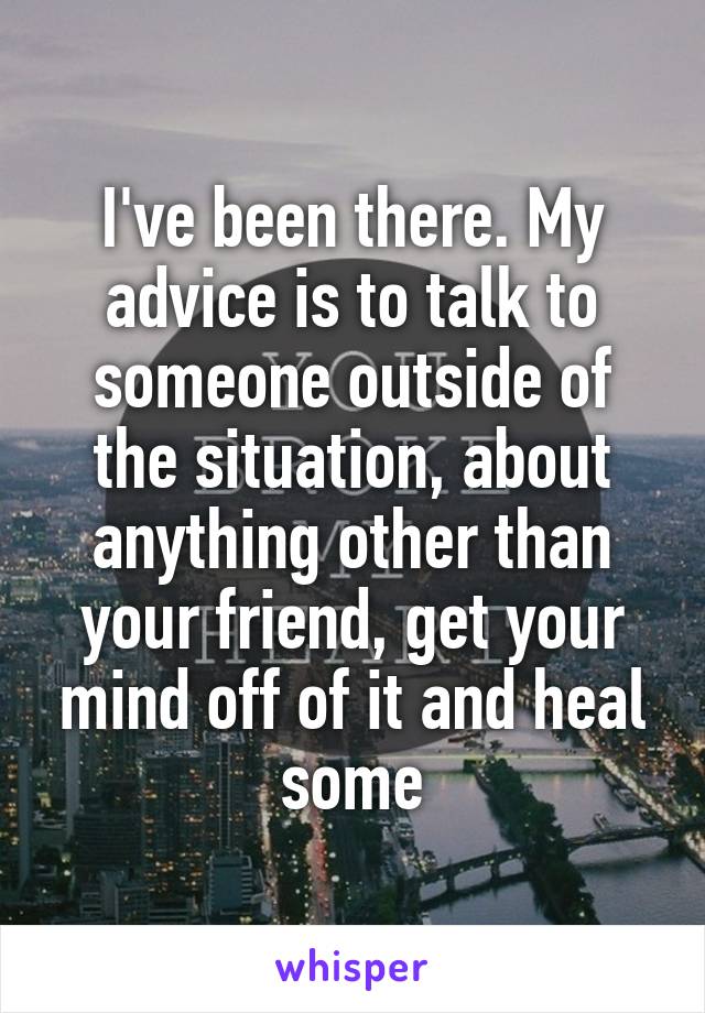 I've been there. My advice is to talk to someone outside of the situation, about anything other than your friend, get your mind off of it and heal some