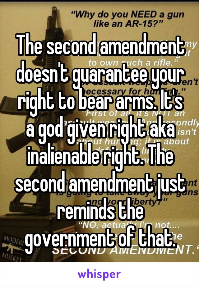 The second amendment doesn't guarantee your right to bear arms. It's a god given right aka inalienable right. The second amendment just reminds the government of that.