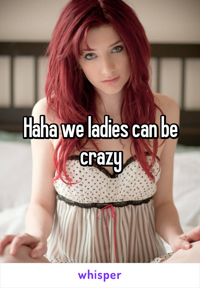 Haha we ladies can be crazy