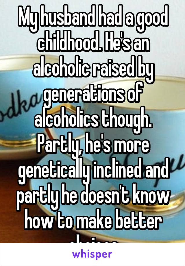 My husband had a good childhood. He's an alcoholic raised by generations of alcoholics though. Partly, he's more genetically inclined and partly he doesn't know how to make better choices