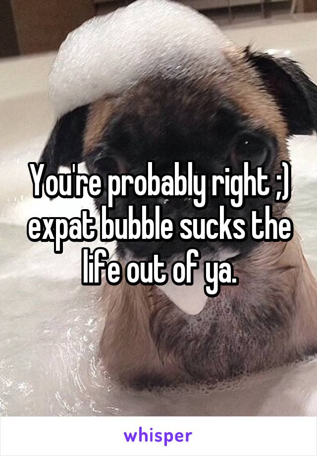 You're probably right ;) expat bubble sucks the life out of ya.