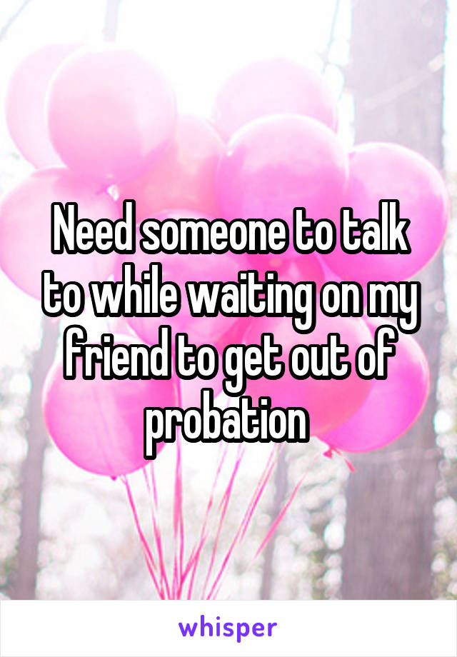 Need someone to talk to while waiting on my friend to get out of probation 
