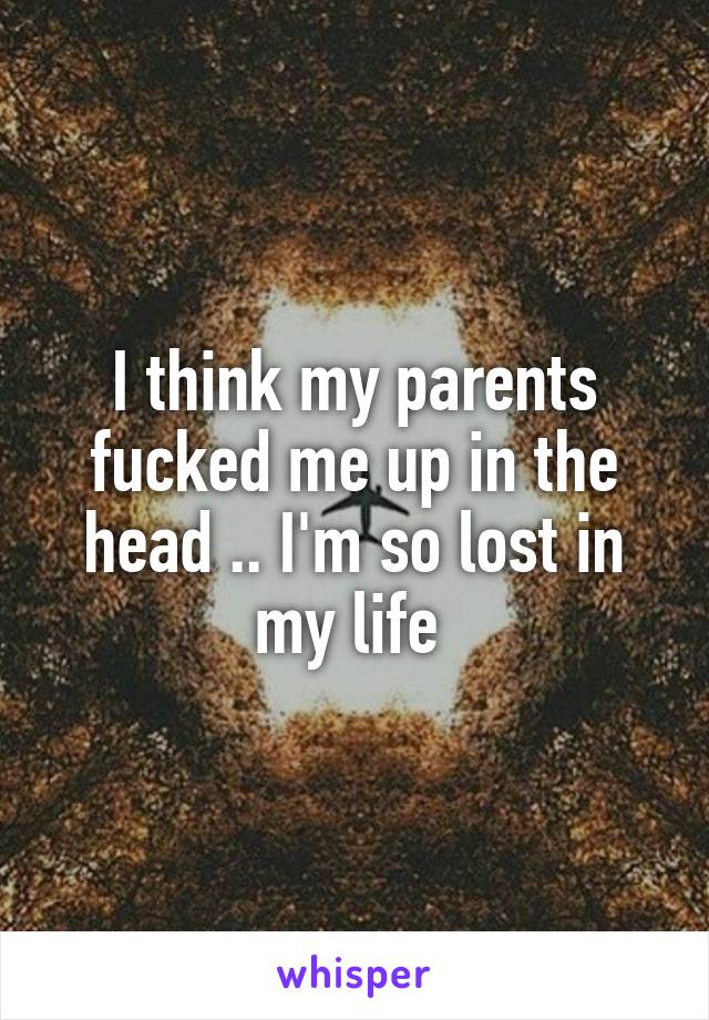 I think my parents fucked me up in the head .. I'm so lost in my life 