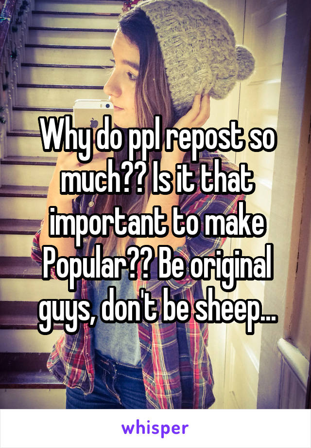 Why do ppl repost so much?? Is it that important to make Popular?? Be original guys, don't be sheep...