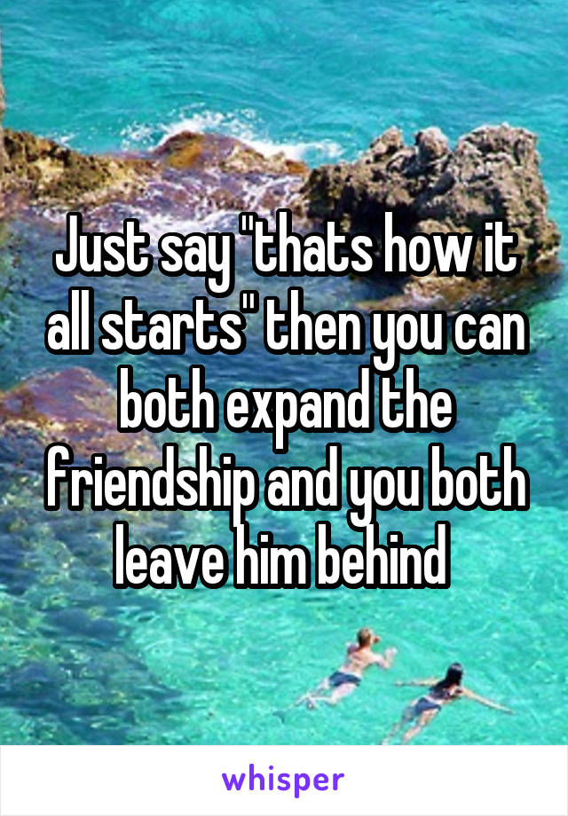 Just say "thats how it all starts" then you can both expand the friendship and you both leave him behind 