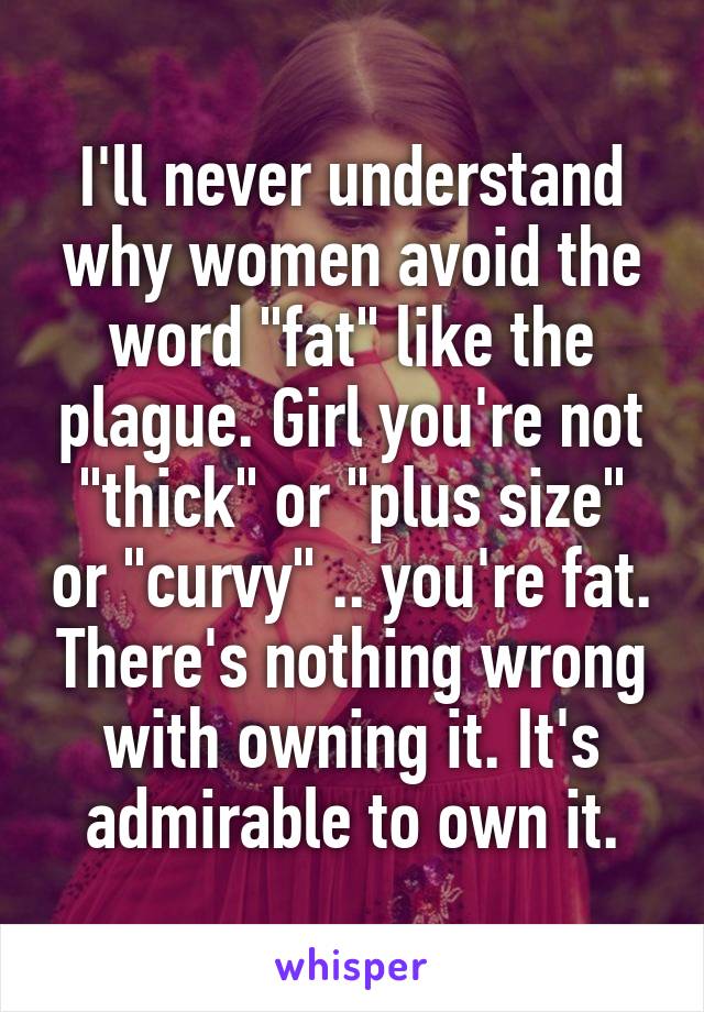 I'll never understand why women avoid the word "fat" like the plague. Girl you're not "thick" or "plus size" or "curvy" .. you're fat. There's nothing wrong with owning it. It's admirable to own it.