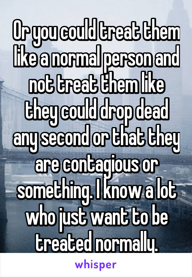 Or you could treat them like a normal person and not treat them like they could drop dead any second or that they are contagious or something. I know a lot who just want to be treated normally.