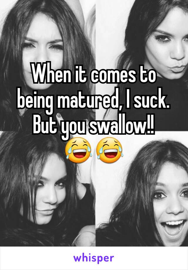 When it comes to being matured, I suck. But you swallow!! 😂😂