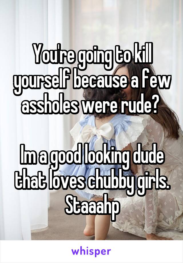 You're going to kill yourself because a few assholes were rude? 

Im a good looking dude that loves chubby girls. Staaahp