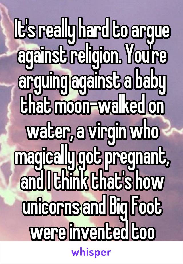 It's really hard to argue against religion. You're arguing against a baby that moon-walked on water, a virgin who magically got pregnant, and I think that's how unicorns and Big Foot were invented too
