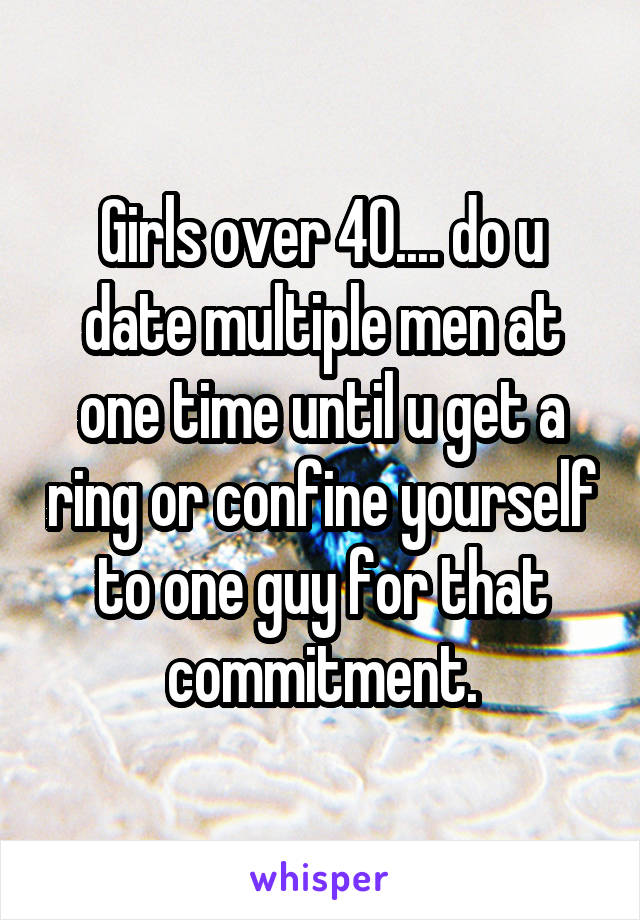 Girls over 40.... do u date multiple men at one time until u get a ring or confine yourself to one guy for that commitment.