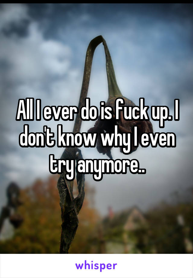 All I ever do is fuck up. I don't know why I even try anymore..