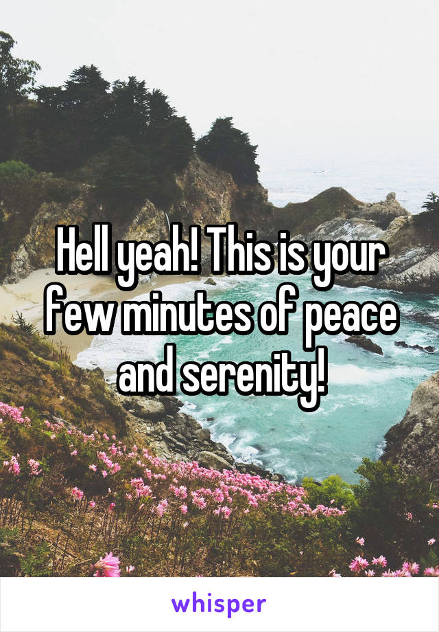 Hell yeah! This is your few minutes of peace and serenity!