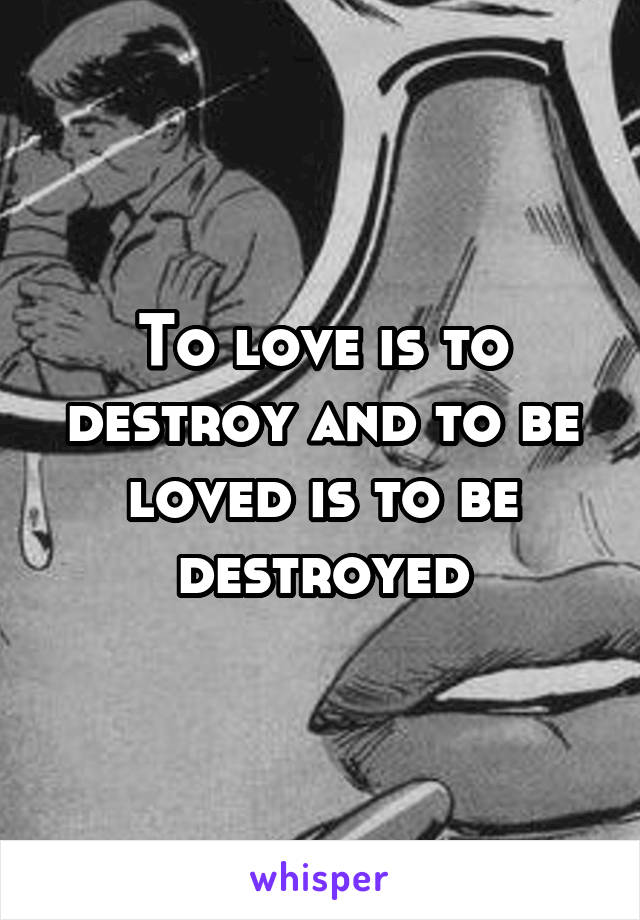 To love is to destroy and to be loved is to be destroyed