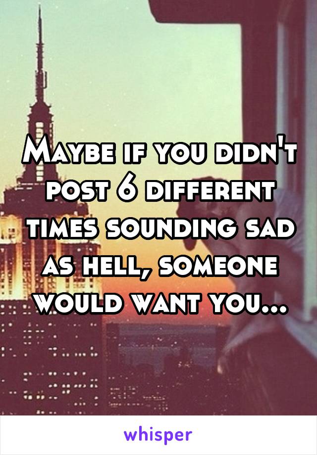 Maybe if you didn't post 6 different times sounding sad as hell, someone would want you...