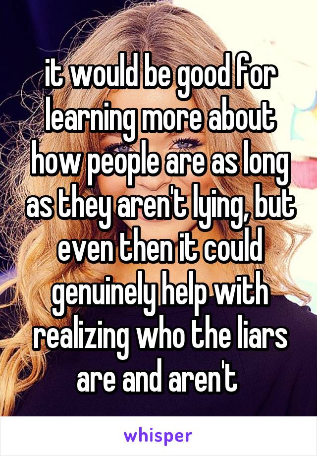 it would be good for learning more about how people are as long as they aren't lying, but even then it could genuinely help with realizing who the liars are and aren't 
